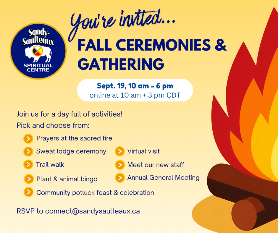 A cartoon style graphic of a fire, burning a few logs accompanies the text: You're invited... Fall Ceremonies & Gathering, Sept. 19, 10 am - 6 pm (online at 10 am + 3 pm CDT), Join us for a day full of activities! Pick and choose from: - Prayers at the sacred fire, Sweat Lodge Ceremony, Trail walk, Plant & animal bingo, Virtual visit, Meet our new staff, Annual General Meeting, Community potluck feast & celebration, RSVP to connect@sandysaulteaux.ca